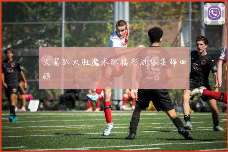 火箭队大胜魔术队精彩进球集锦回顾