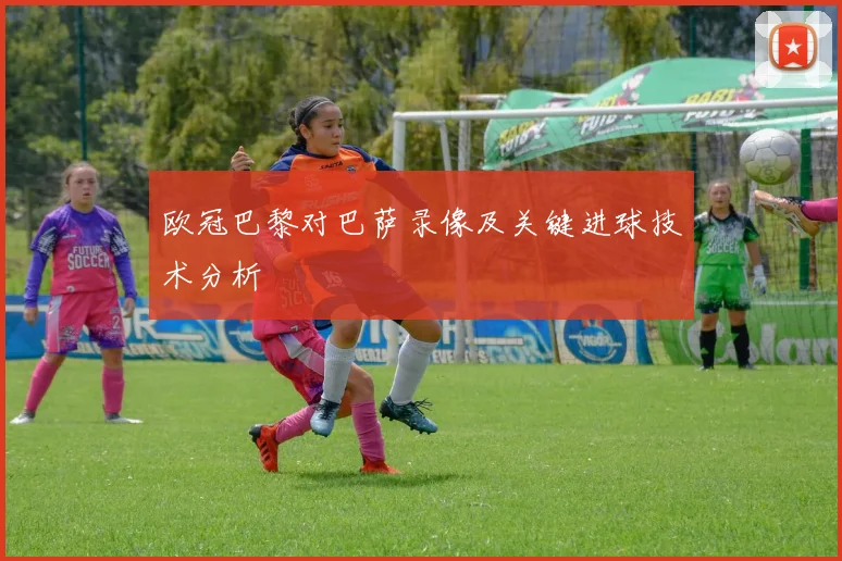 欧冠巴黎对巴萨录像及关键进球技术分析