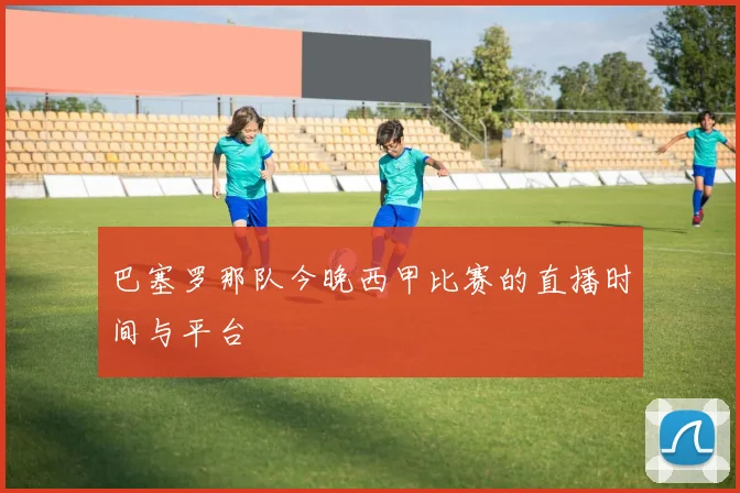 巴塞罗那队今晚西甲比赛的直播时间与平台