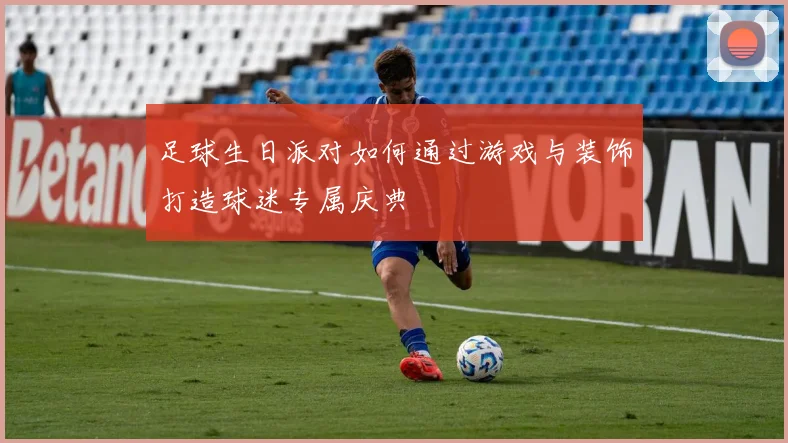 足球生日派对如何通过游戏与装饰打造球迷专属庆典